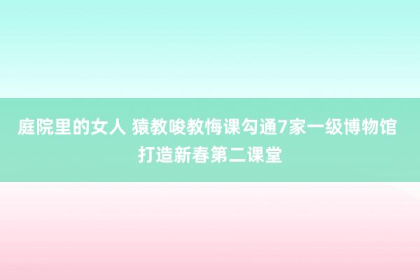 庭院里的女人 猿教唆教悔课勾通7家一级博物馆 打造新春第二课堂