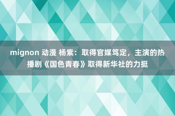 mignon 动漫 杨紫：取得官媒笃定，主演的热播剧《国色青春》取得新华社的力挺