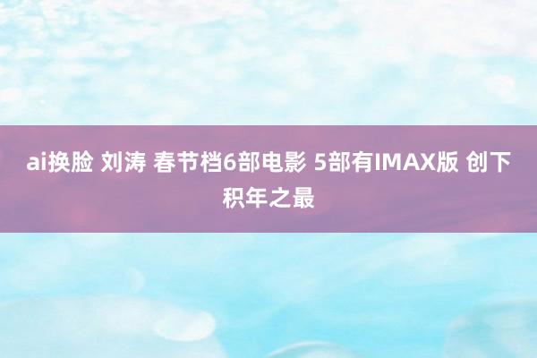 ai换脸 刘涛 春节档6部电影 5部有IMAX版 创下积年之最