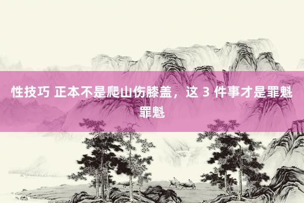 性技巧 正本不是爬山伤膝盖，这 3 件事才是罪魁罪魁