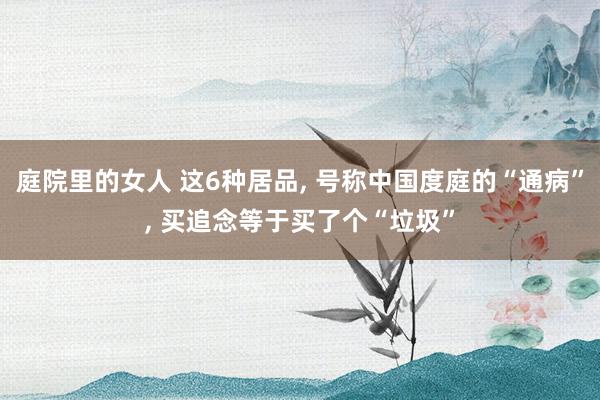 庭院里的女人 这6种居品， 号称中国度庭的“通病”， 买追念等于买了个“垃圾”